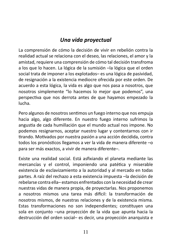 Una vida proyectual  La comprensién de cémo la decision de vivir en rebelion contra la realidad actual se relaciona con el deseo, las relaciones, el amor y la amistad, requiere una comprensién de cémo tal decision transfroma alos que lo hacen. La légica de la sumision —Ia logica que el orden social trata de imponer a los explotados~ es una légica de pasividad, de resignacion a la existencia mediocre ofrecida por este orden. De acuerdo a esta légica, la vida es algo que nos pasa a nosotros, que nosotros simplemente “lo hacemos lo mejor que podemos”, una perspectiva que nos derrota antes de que hayamos empezado la lucha.  Pero algunos de nosotros sentimos un fuego interno que nos empuja hacia algo, algo diferente. En nuestro fuego interno sufrimos la angustia de cada humillacién que el mundo actual nos impone. No podemos resignarmos, aceptar nuestro lugar y contentarnos con i tirando. Motivados por nuestra pasion a una accién decidida, contra todos los prondsticos llegamos a ver la vida de manera diferente —o para ser més exactos, a vivir de manera diferente-.  Existe una realidad social. Esté asfixiando el planeta mediante las mercancias y el control, imponiendo una patética y miserable existencia de esclavizamiento a la autoridad y al mercado en todas partes. A rafz del rechazo a esta existencia impuesta —la decisién de rebelarse contra ella-estamos enfrentados con la necesidad de crear nuestras vidas de manera propia, de proyectarlas. Nos proponemos a nosotros mismos una tarea mas dificil: la transformacién de nosotros mismos, de nuestras relaciones y de la existencia misma. Estas transformaciones no son independientes; constituyen una sola en conjunto ~una proyeccién de la vida que apunta hacia la destruccién del orden social- es decir, una proyeccién anarquista e  11 